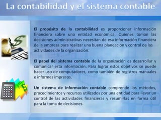 El propósito de la contabilidad es proporcionar información
financiera sobre una entidad económica. Quienes toman las
decisiones administrativas necesitan de esa información financiera
de la empresa para realizar una buena planeación y control de las
actividades de la organización.

El papel del sistema contable de la organización es desarrollar y
comunicar esta información. Para lograr estos objetivos se puede
hacer uso de computadores, como también de registros manuales
e informes impresos.

Un sistema de información contable comprende los métodos,
procedimientos y recursos utilizados por una entidad para llevar un
control de las actividades financieras y resumirlas en forma útil
para la toma de decisiones.
 