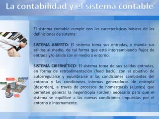 El sistema contable cumple con las características básicas de las
definiciones de sistema:

SISTEMA ABIERTO: El sistema toma sus entradas, y manda sus
salidas al medio, de tal forma que está intercambiando flujos de
entrada y/o salida con el medio o entorno.

SISTEMA CIBERNÉTICO: El sistema toma de sus salidas entradas,
en forma de retroalimentación (feed back), con el objetivo de
autorregularse y equilibrarse a las condiciones cambiantes del
entorno y las condiciones internas generadoras de entropía
(desorden), a través de procesos de homestoasis (ajustes) que
permiten generar la negentropía (orden) necesaria para que el
sistema se equilibre a las nuevas condiciones impuestas por el
entorno o internamente.
 