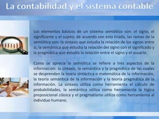 Los elementos básicos de un sistema semiótico son: el signo, el
significante y el sujeto; de acuerdo con esta triada, las ramas de la
semiótica son: la sintaxis que estudia la relación de los signos entre
sí, la semántica que estudia la relación del signo con el significado y
la pragmática que estudia la relación entre el signo y el usuario.

Como se aprecia la semiótica se refiere a tres aspectos de la
información: la sintaxis, la semántica y la pragmática de las cuales
se desprenden la teoría sintáctica o matemática de la información,
la teoría semántica de la información y la teoría pragmática de la
información. La sintaxis utiliza como herramienta el cálculo de
probabilidades, la semántica utiliza como herramienta la lógica
preposicional clásica y el pragmatismo utiliza como herramienta al
individuo humano.
 