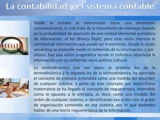 Desde la sintaxis la información tiene una dimensión
comunicacional, la cual trata de la transmisión de mensajes basada
en la probabilidad de aparición de una unidad elemental portadora
de información, el bit (Binary Digit), para esta visión interesa la
cantidad de información que puede ser transmitida. Desde la visión
semántica se pretende medir el contenido de la información, y por
último, hay una visión pragmática donde el individuo objetiviza la
información con su contenido socio político cultural.
La termodinámica con sus leyes: la primera ley de la
termodinámica y la segunda ley de la termodinámica, ha aportado
el concepto de entropía entendida como una medida del desorden
de cualquier sistema, a partir de este concepto por isomorfismo
matemático se ha llegado el concepto de neguentropía, entendida
como lo opuesto a la entropía, es decir, como una medida del
orden de cualquier sistema, e identificando ese orden con el grado
de organización contenido en ese sistema, por lo que podemos
hablar de una teoría neguentrópica de la información.
 