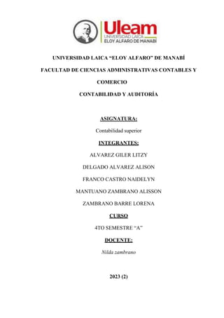 UNIVERSIDAD LAICA “ELOY ALFARO” DE MANABÍ
FACULTAD DE CIENCIAS ADMINISTRATIVAS CONTABLES Y
COMERCIO
CONTABILIDAD Y AUDITORÍA
ASIGNATURA:
Contabilidad superior
INTEGRANTES:
ALVAREZ GILER LITZY
DELGADO ALVAREZ ALISON
FRANCO CASTRO NAIDELYN
MANTUANO ZAMBRANO ALISSON
ZAMBRANO BARRE LORENA
CURSO
4TO SEMESTRE “A”
DOCENTE:
Nilda zambrano
2023 (2)
 