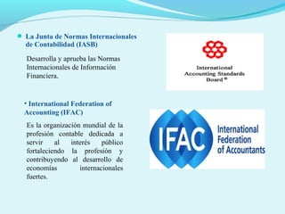  La Junta de Normas Internacionales

de Contabilidad (IASB)

Desarrolla y aprueba las Normas
Internacionales de Información
Financiera.

• International Federation of
Accounting (IFAC)
Es la organización mundial de la
profesión contable dedicada a
servir
al
interés
público
fortaleciendo la profesión y
contribuyendo al desarrollo de
economías
internacionales
fuertes.

 