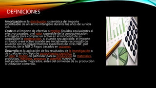 DEFINICIONES
Amortización es la distribución sistemática del importe
amortizable de un activo intangible durante los años de su vida
útil.
Coste es el importe de efectivo o medios líquidos equivalentes al
efectivo pagados, o el valor razonable de la contraprestación
entregada, para comprar un activo en el momento de su
adquisición o construcción, o, cuando sea aplicable, el importe
atribuido a ese activo cuando sea inicialmente reconocido de
acuerdo con los requerimientos específicos de otras NIIF, por
ejemplo, de la NIIF 2 Pagos basados en acciones.
Desarrollo es la aplicación de los resultados de la investigación o
de cualquier otro tipo de conocimiento científico, a
un plan o diseño en particular para la producción de materiales,
productos, métodos, procesos o sistemas nuevos, o
sustancialmente mejorados, antes del comienzo de su producción
o utilización comercial.
 