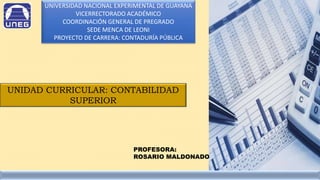 UNIVERSIDAD NACIONAL EXPERIMENTAL DE GUAYANA
VICERRECTORADO ACADÉMICO
COORDINACIÓN GENERAL DE PREGRADO
SEDE MENCA DE LEONI
PROYECTO DE CARRERA: CONTADURÍA PÚBLICA
UNIDAD CURRICULAR: CONTABILIDAD
SUPERIOR
PROFESORA:
ROSARIO MALDONADO
 