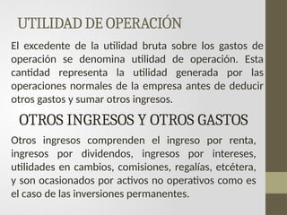 UTILIDAD DE OPERACIÓN
El excedente de la utilidad bruta sobre los gastos de
operación se denomina utilidad de operación. Esta
cantidad representa la utilidad generada por las
operaciones normales de la empresa antes de deducir
otros gastos y sumar otros ingresos.
OTROS INGRESOS Y OTROS GASTOS
Otros ingresos comprenden el ingreso por renta,
ingresos por dividendos, ingresos por intereses,
utilidades en cambios, comisiones, regalías, etcétera,
y son ocasionados por activos no operativos como es
el caso de las inversiones permanentes.
 