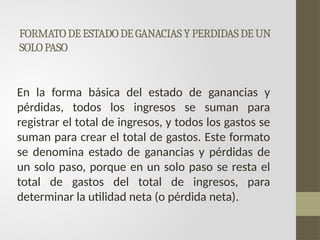 FORMATODEESTADODEGANACIASYPERDIDASDEUN
SOLOPASO
En la forma básica del estado de ganancias y
pérdidas, todos los ingresos se suman para
registrar el total de ingresos, y todos los gastos se
suman para crear el total de gastos. Este formato
se denomina estado de ganancias y pérdidas de
un solo paso, porque en un solo paso se resta el
total de gastos del total de ingresos, para
determinar la utilidad neta (o pérdida neta).
 