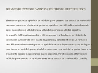 FORMATODEESTADODEGANACIASYPERDIDASDEMULTIPLESPASOS
El estado de ganancias y pérdidas de múltiples pasos presenta dos partidas de información
que no se muestra en el estado de ganancias y pérdidas que utiliza el formato de un solo
paso: margen bruto o utilidad bruta y utilidad de operación o utilidad operativa.
La selección del formato no cambia el último renglón, o utilidad neta. No obstante, la
información suministrada en el estado de ganancias y perdidas difiere de un formato a
otro. El formato de estado de ganancias y pérdidas de un solo paso suma todos los ingresos
para formar un total de ingresos y todo los gastos para crear un total de gastos. No se le da
tratamiento especial a algún ingreso o gasto especifico. Por el contrario, el formato de
múltiples pasos destaca las relaciones entre varias partidas de la información contable.
 