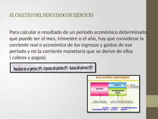 ELCALCULODELRESULTADODEEJERCICIO
Para calcular e resultado de un periodo económico determinado,
que puede ser el mes, trimestre o el año, hay que considerar la
corriente real o económica de los ingresos y gastos de ese
periodo y no la corriente monetaria que se derive de ellos
( cobros y pagos).
 