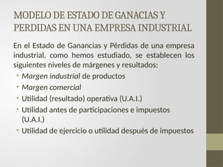 MODELO DE ESTADO DE GANACIAS Y
PERDIDAS EN UNA EMPRESA INDUSTRIAL
En el Estado de Ganancias y Pérdidas de una empresa
industrial, como hemos estudiado, se establecen los
siguientes niveles de márgenes y resultados:
• Margen industrial de productos
• Margen comercial
• Utilidad (resultado) operativa (U.A.I.)
• Utilidad antes de participaciones e impuestos
(U.A.I.)
• Utilidad de ejercicio o utilidad después de impuestos
 