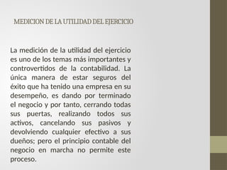 MEDICIONDELAUTILIDADDELEJERCICIO
La medición de la utilidad del ejercicio
es uno de los temas más importantes y
controvertidos de la contabilidad. La
única manera de estar seguros del
éxito que ha tenido una empresa en su
desempeño, es dando por terminado
el negocio y por tanto, cerrando todas
sus puertas, realizando todos sus
activos, cancelando sus pasivos y
devolviendo cualquier efectivo a sus
dueños; pero el principio contable del
negocio en marcha no permite este
proceso.
 