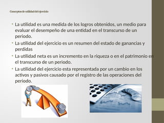 Conceptosdeutilidaddelejercicio
• La utilidad es una medida de los logros obtenidos, un medio para
evaluar el desempeño de una entidad en el transcurso de un
periodo.
• La utilidad del ejercicio es un resumen del estado de ganancias y
perdidas
• La utilidad neta es un incremento en la riqueza o en el patrimonio en
el transcurso de un periodo.
• La utilidad del ejercicio esta representada por un cambio en los
activos y pasivos causado por el registro de las operaciones del
periodo.
 