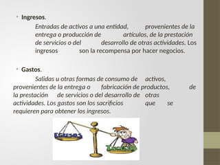 • Ingresos.
Entradas de activos a una entidad, provenientes de la
entrega o producción de artículos, de la prestación
de servicios o del desarrollo de otras actividades. Los
ingresos son la recompensa por hacer negocios.
• Gastos.
Salidas u otras formas de consumo de activos,
provenientes de la entrega o fabricación de productos, de
la prestación de servicios o del desarrollo de otras
actividades. Los gastos son los sacrificios que se
requieren para obtener los ingresos.
 