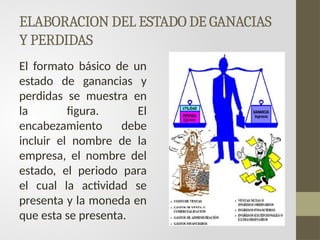 ELABORACION DEL ESTADO DE GANACIAS
Y PERDIDAS
El formato básico de un
estado de ganancias y
perdidas se muestra en
la figura. El
encabezamiento debe
incluir el nombre de la
empresa, el nombre del
estado, el periodo para
el cual la actividad se
presenta y la moneda en
que esta se presenta.
 