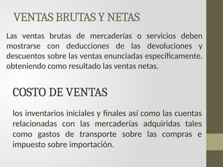 VENTAS BRUTAS Y NETAS
Las ventas brutas de mercaderías o servicios deben
mostrarse con deducciones de las devoluciones y
descuentos sobre las ventas enunciadas específicamente,
obteniendo como resultado las ventas netas.
COSTO DE VENTAS
los inventarios iniciales y finales así como las cuentas
relacionadas con las mercaderías adquiridas tales
como gastos de transporte sobre las compras e
impuesto sobre importación.
 