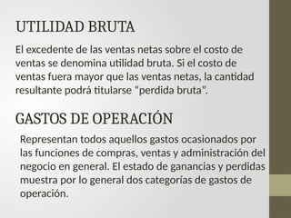 UTILIDAD BRUTA
El excedente de las ventas netas sobre el costo de
ventas se denomina utilidad bruta. Si el costo de
ventas fuera mayor que las ventas netas, la cantidad
resultante podrá titularse “perdida bruta”.
GASTOS DE OPERACIÓN
Representan todos aquellos gastos ocasionados por
las funciones de compras, ventas y administración del
negocio en general. El estado de ganancias y perdidas
muestra por lo general dos categorías de gastos de
operación.
 