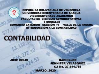 REPÚBLICA BOLIVARIANA DE VENEZUELA
UNIVERSIDAD BICENTENARIA DE ARAGUA
VICERRECTORADO ACADÉMICO
FACULTAD DE CIENCIAS ADMINISTRATIVAS
Y SOCIALES
COMERCIO EXTERIOR - SECCIÓN P1 - VALLE DE LA PASCUA
INTRODUCCIÓN A LA CONTABILIDAD
BACHILLER
JENNIFER VELÁSQUEZ
C.I No. 27.541.785
JOSE CELIS
MARZO, 2020
 