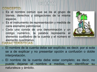 o Es el nombre común que se da al grupo de
  bienes, derechos y obligaciones de la misma
  especie.
o Es el instrumento de representación y medida de
  cada elemento patrimonial.
o Cada una consta de una denominación y un
  código numérico, la palabra representa el
  elemento cualitativo de la cuenta y el número el
  elemento cuantitativo.

o El nombre de la cuenta debe ser explícito; es decir, por si sola
  se a de explicar y no presentar opción a confusión o doble
  interpretación.
o El nombre de la cuenta debe estar completo; es decir, no
  puede dejarse el nombre a medias, sin identificar su
  naturaleza y ámbito.
 