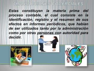 Estas constituyen la materia prima del
proceso contable, el cual consiste en la
identificación, registro y el resumen de sus
efectos en informes periódicos, que habían
de ser utilizados tanto por la administración
como por otras personas con autoridad para
decidir.
 