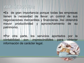 Es de gran importancia porque todas las empresas
tienen la necesidad de llevar un control de sus
negociaciones mercantiles y financieras. Así obtendrá
mayor productividad y aprovechamiento de su
patrimonio.

Por otra parte, los servicios aportados por la
contabilidad son imprescindibles para obtener
información de carácter legal.
 