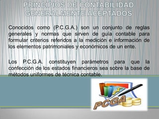 Conocidos como (P.C.G.A.) son un conjunto de reglas
generales y normas que sirven de guía contable para
formular criterios referidos a la medición e información de
los elementos patrimoniales y económicos de un ente.

Los P.C.G.A. constituyen parámetros para que la
confección de los estados financieros sea sobre la base de
métodos uniformes de técnica contable.
 