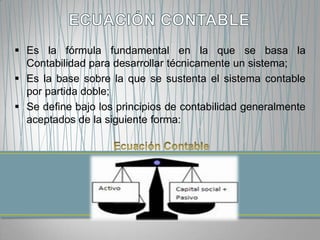  Es la fórmula fundamental en la que se basa la
  Contabilidad para desarrollar técnicamente un sistema;
 Es la base sobre la que se sustenta el sistema contable
  por partida doble;
 Se define bajo los principios de contabilidad generalmente
  aceptados de la siguiente forma:
 