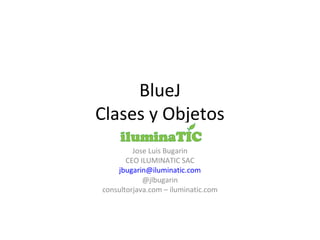 BlueJ
Clases y Objetos
Jose Luis Bugarin
CEO ILUMINATIC SAC
jbugarin@iluminatic.com
@jlbugarin
consultorjava.com – iluminatic.com
 