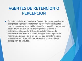 AGENTES DE RETENCION O
PERCEPCION
 En defecto de la ley, mediante Decreto Supremo, pueden ser
designados agentes de retención o percepción los sujetos
que, por razón de su actividad, función o posición contractual
estén en posibilidad de retener o percibir tributos y
entregarlos al acreedor tributario. Adicionalmente la
Administración Tributaria podrá designar como agente de
retención o percepción a los sujetos que considere que se
encuentran en disposición para efectuar la retención o
percepción de tributos.
 