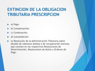 EXTINCION DE LA OBLIGACION
TRIBUTARIA PRESCRIPCION
 a) Pago.
 b) Compensación.
 c) Condonación.
 d) Consolidación.
 e) Resolución de la Administración Tributaria sobre
deudas de cobranza dudosa o de recuperación onerosa,
que consten en las respectivas Resoluciones de
Determinación, Resoluciones de Multa u Ordenes de
Pago.
 
