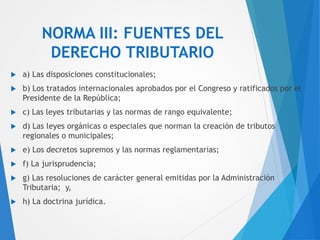 NORMA III: FUENTES DEL
DERECHO TRIBUTARIO
 a) Las disposiciones constitucionales;
 b) Los tratados internacionales aprobados por el Congreso y ratificados por el
Presidente de la República;
 c) Las leyes tributarias y las normas de rango equivalente;
 d) Las leyes orgánicas o especiales que norman la creación de tributos
regionales o municipales;
 e) Los decretos supremos y las normas reglamentarias;
 f) La jurisprudencia;
 g) Las resoluciones de carácter general emitidas por la Administración
Tributaria; y,
 h) La doctrina jurídica.
 