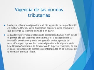 Vigencia de las normas
tributarias
 Las leyes tributarias rigen desde el día siguiente de su publicación
en el Diario Oficial, salvo disposición contraria de la misma ley
que posterga su vigencia en todo o en parte.
 a) Las leyes referidas a tributos de periodicidad anual rigen desde
el primer día del siguiente año calendario, a excepción de la
supresión de tributos y de la designación de los agentes de
retención o percepción, las cuales rigen desde la vigencia de la
Ley, Decreto Supremo o la Resolución de Superintendencia, de ser
el caso. Tratándose de elementos contemplados en el inciso a) de
la norma IV de este Título,
 