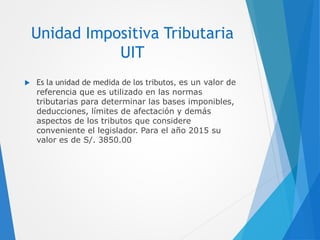 Unidad Impositiva Tributaria
UIT
 Es la unidad de medida de los tributos, es un valor de
referencia que es utilizado en las normas
tributarias para determinar las bases imponibles,
deducciones, límites de afectación y demás
aspectos de los tributos que considere
conveniente el legislador. Para el año 2015 su
valor es de S/. 3850.00
 