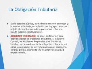 La Obligación Tributaria
 Es de derecho público, es el vínculo entre el acreedor y
el deudor tributario, establecido por ley, que tiene por
objeto el cumplimiento de la prestación tributaria,
siendo exigible coactivamente.
 ACREEDOR TRIBUTARIO: es aquél en favor del cual
debe realizarse la prestación tributaria. El Gobierno
Central, los Gobiernos Regionales y los Gobiernos
Locales, son acreedores de la obligación tributaria, así
como las entidades de derecho público con personería
jurídica propia, cuando la ley les asigne esa calidad
expresamente.
 