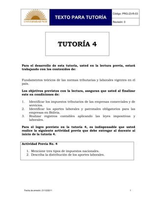 TEXTO PARA TUTORÍA
Código: PRG-23-R-03
Revisión: 0
Fecha de emisión: 21/12/2011 1
TUTORÍA 4
Para el desarrollo de esta tutoría, usted en la lectura previa, estará
trabajando con los contenidos de:
Fundamentos teóricos de las normas tributarias y laborales vigentes en el
país.
Los objetivos previstos con la lectura, aseguran que usted al finalizar
este en condiciones de:
1. Identificar los impuestos tributarios de las empresas comerciales y de
servicios.
2. Identificar los aportes laborales y patronales obligatorios para las
empresas en Bolivia.
3. Realizar registros contables aplicando las leyes impositivas y
laborales.
Para el logro previsto en la tutoría 4, es indispensable que usted
realice la siguiente actividad previa que debe entregar al docente al
inicio de la tutoría 4.
Actividad Previa No. 4
1. Mencione tres tipos de impuestos nacionales.
2. Describa la distribución de los aportes laborales.
 