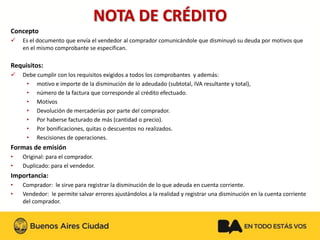 NOTA DE CRÉDITO 
Concepto 
Es el documento que envía el vendedor al comprador comunicándole que disminuyó su deuda por motivos que en el mismo comprobante se especifican. 
Requisitos: 
Debe cumplir con los requisitos exigidos a todos los comprobantes y además: 
•motivo e importe de la disminución de lo adeudado (subtotal, IVA resultante y total), 
•número de la factura que corresponde al crédito efectuado. 
•Motivos 
•Devolución de mercaderías por parte del comprador. 
•Por haberse facturado de más (cantidad o precio). 
•Por bonificaciones, quitas o descuentos no realizados. 
•Rescisiones de operaciones. 
Formas de emisión 
•Original: para el comprador. 
•Duplicado: para el vendedor. 
Importancia: 
•Comprador: le sirve para registrar la disminución de lo que adeuda en cuenta corriente. 
•Vendedor: le permite salvar errores ajustándolos a la realidad y registrar una disminución en la cuenta corriente del comprador.  