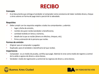 RECIBO 
Concepto 
Es el documento que entrega el vendedor al comprador como constancia de haber recibido dinero, cheque u otros valores en forma de pago total o parcial de lo adeudado. 
Requisitos 
Debe cumplir con los requisitos exigidos a todos los comprobantes y además: 
•lugar y fecha de emisión, 
•nombre de quien recibe (vendedor o beneficiario), 
•cantidad recibida en letras y números, 
•detalle de lo que se recibe (dinero en efectivo, cheques, etc), 
•firma y aclaración de la persona que recibe. 
Formas de emisión 
•Original: para el comprador o pagador. 
•Duplicado: para el vendedor o beneficiario (el que recibe). 
Importancia 
•Comprador: es un medio de prueba, certifica que pagó. Además le sirve como medio de registro y control de la salida o egreso de dinero u otros bienes. 
•Vendedor: medio de registración y control de los ingresos de dinero u otros bienes.  