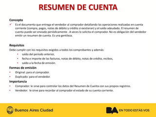 RESUMEN DE CUENTA 
Concepto 
Es el documento que entrega el vendedor al comprador detallando las operaciones realizadas en cuenta corriente (compra, pagos, notas de débito y crédito si existieran) y el saldo adeudado. El resumen de cuenta puede ser enviado periódicamente . A veces lo solicita el comprador. No es obligación del vendedor emitir un resumen de cuenta. Es una gentileza. 
Requisitos 
Debe cumplir con los requisitos exigidos a todos los comprobantes y además: 
•saldo del período anterior, 
•fecha e importe de las facturas, notas de débito, notas de crédito, recibos, 
•saldo a la fecha de emisión. 
Formas de emisión 
•Original: para el comprador. 
•Duplicado: para el vendedor. 
Importancia 
•Comprador: le sirve para controlar los datos del Resumen de Cuenta con sus propios registros. 
•Vendedor: le sirve para recordar al comprador el estado de su cuenta corriente.  