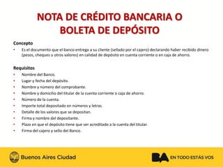 Concepto 
•Es el documento que el banco entrega a su cliente (sellado por el cajero) declarando haber recibido dinero (pesos, cheques u otros valores) en calidad de depósito en cuenta corriente o en caja de ahorro. 
Requisitos 
•Nombre del Banco. 
•Lugar y fecha del depósito. 
•Nombre y número del comprobante. 
•Nombre y domicilio del titular de la cuenta corriente o caja de ahorro. 
•Número de la cuenta. 
•Importe total depositado en números y letras. 
•Detalle de los valores que se depositan. 
•Firma y nombre del depositante. 
•Plazo en que el depósito tiene que ser acreditado a la cuenta del titular. 
•Firma del cajero y sello del Banco. NOTA DE CRÉDITO BANCARIA O BOLETA DE DEPÓSITO  