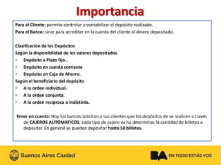 Para el Cliente:permite controlar y contabilizar el depósito realizado. Para el Banco:sirve para acreditar en la cuenta del cliente el dinero depositado. Clasificación de los DepósitosSegún la disponibilidad de los valores depositados 
•Depósito a Plazo fijo.. 
•Depósito en cuenta corriente 
•Depósito en Caja de Ahorro. Según el beneficiario del depósito 
•A la orden individual. 
•A la orden conjunta. 
•A la orden recíproca o indistinta. Tener en cuenta: Hoy los bancos solicitan a sus clientes que los depósitos de se realicen a través de CAJEROS AUTOMATICOS, cada tipo de cajero va ha determinar la cantidad de billetes a depositar. En general se pueden depositar hasta 50 billetes. Importancia 