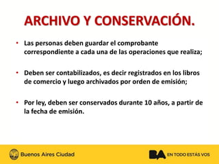 ARCHIVO Y CONSERVACIÓN. 
•Las personas deben guardar el comprobante correspondiente a cada una de las operaciones que realiza; 
•Deben ser contabilizados, es decir registrados en los libros de comercio y luego archivados por orden de emisión; 
•Por ley, deben ser conservados durante 10 años, a partir de la fecha de emisión.  