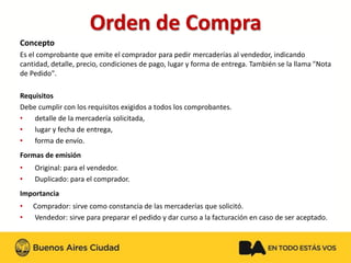 Orden de Compra 
Concepto 
Es el comprobante que emite el comprador para pedir mercaderías al vendedor, indicando cantidad, detalle, precio, condiciones de pago, lugar y forma de entrega. También se la llama "Nota de Pedido". 
Requisitos 
Debe cumplir con los requisitos exigidos a todos los comprobantes. 
•detalle de la mercadería solicitada, 
•lugar y fecha de entrega, 
•forma de envío. 
Formas de emisión 
•Original: para el vendedor. 
•Duplicado: para el comprador. 
Importancia 
•Comprador: sirve como constancia de las mercaderías que solicitó. 
•Vendedor: sirve para preparar el pedido y dar curso a la facturación en caso de ser aceptado.  
