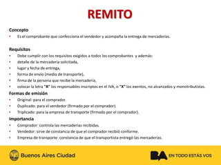 REMITO 
Concepto 
•Es el comprobante que confecciona el vendedor y acompaña la entrega de mercaderías. 
Requisitos 
•Debe cumplir con los requisitos exigidos a todos los comprobantes y además: 
•detalle de la mercadería solicitada, 
•lugar y fecha de entrega, 
•forma de envío (medio de transporte), 
•firma de la persona que recibe la mercadería, 
•colocar la letra "R" los responsables inscriptos en el IVA, o "X" los exentos, no alcanzados y monotributistas. 
Formas de emisión 
•Original: para el comprador. 
•Duplicado: para el vendedor (firmado por el comprador). 
•Triplicado: para la empresa de transporte (firmado por el comprador). 
Importancia 
•Comprador: controla las mercaderías recibidas. 
•Vendedor: sirve de constancia de que el comprador recibió conforme. 
•Empresa de transporte: constancia de que el transportista entregó las mercaderías.  