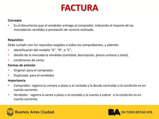FACTURA 
Concepto 
•Es el documento que el vendedor entrega al comprador, indicando el importe de las mercaderías vendidas o prestación de servicio realizada. 
Requisitos: 
Debe cumplir con los requisitos exigidos a todos los comprobantes, y además: 
•identificación del modelo "A", "B", o "C", 
•detalle de la mercadería vendidas (cantidad, descripción, precio unitario y total), 
•condiciones de venta. 
Formas de emisión 
•Original: para el comprador. 
•Duplicado: para el vendedor. 
Importancia 
•Comprador: registra la compra a plazo o al contado y la deuda contraída si la condición es en cuenta corriente. 
•Vendedor: registra la venta a plazo o al contado y la cuenta a cobrar si la condición es en cuenta corriente.  