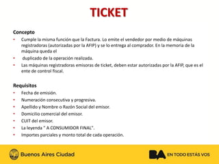 TICKET 
Concepto 
•Cumple la misma función que la Factura. Lo emite el vendedor por medio de máquinas registradoras (autorizadas por la AFIP) y se lo entrega al comprador. En la memoria de la máquina queda el 
•duplicado de la operación realizada. 
•Las máquinas registradoras emisoras de ticket, deben estar autorizadas por la AFIP, que es el ente de control fiscal. 
Requisitos 
•Fecha de emisión. 
•Numeración consecutiva y progresiva. 
•Apellido y Nombre o Razón Social del emisor. 
•Domicilio comercial del emisor. 
•CUIT del emisor. 
•La leyenda " A CONSUMIDOR FINAL". 
•Importes parciales y monto total de cada operación.  