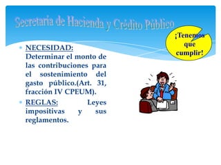 ¡Tenemos
                                que
NECESIDAD:
                              cumplir!
Determinar el monto de
las contribuciones para
el sostenimiento del
gasto público.(Art. 31,
fracción IV CPEUM).
REGLAS:           Leyes
impositivas    y    sus
reglamentos.
                          SHCP
 