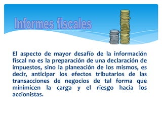 El aspecto de mayor desafío de la información
fiscal no es la preparación de una declaración de
impuestos, sino la planeación de los mismos, es
decir, anticipar los efectos tributarios de las
transacciones de negocios de tal forma que
minimicen la carga y el riesgo hacia los
accionistas.
 