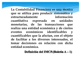 La Contabilidad Financiera es una técnica
que se utiliza para producir sistemática y
estructuradamente               información
cuantitativa expresada en unidades
monetarias, de las transacciones que
realiza una entidad económica y de ciertos
eventos económicos identificables y
cuantificables que la afectan, con el objeto
de facilitar a los diversos interesados, el
tomar decisiones en relación con dicha
entidad económica.
         Definición del IMCP.(Boletín A – 1)
 