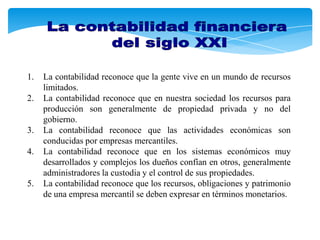 1.   La contabilidad reconoce que la gente vive en un mundo de recursos
     limitados.
2.   La contabilidad reconoce que en nuestra sociedad los recursos para
     producción son generalmente de propiedad privada y no del
     gobierno.
3.   La contabilidad reconoce que las actividades económicas son
     conducidas por empresas mercantiles.
4.   La contabilidad reconoce que en los sistemas económicos muy
     desarrollados y complejos los dueños confían en otros, generalmente
     administradores la custodia y el control de sus propiedades.
5.   La contabilidad reconoce que los recursos, obligaciones y patrimonio
     de una empresa mercantil se deben expresar en términos monetarios.
 
