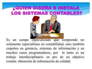 Es un campo especializado que comprende no
solamente especialistas en contabilidad, sino también
expertos en gerencia, sistemas de información y en
muchos casos programadores, por lo tanto es un
trabajo interdisciplinario en pro de un objetivo
común: obtención de información de calidad.
 