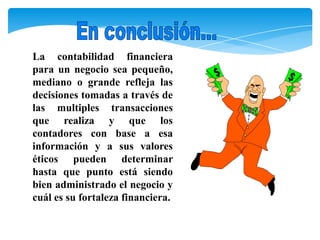 La contabilidad financiera
para un negocio sea pequeño,
mediano o grande refleja las
decisiones tomadas a través de
las multiples transacciones
que realiza y que los
contadores con base a esa
información y a sus valores
éticos pueden determinar
hasta que punto está siendo
bien administrado el negocio y
cuál es su fortaleza financiera.
 