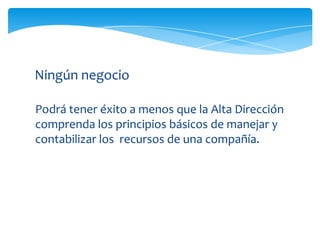 Ningún negocio

Podrá tener éxito a menos que la Alta Dirección
comprenda los principios básicos de manejar y
contabilizar los recursos de una compañía.
 